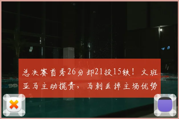 总决赛首秀26分却21投15铁！文班亚马主动揽责，马刺丢掉主场优势