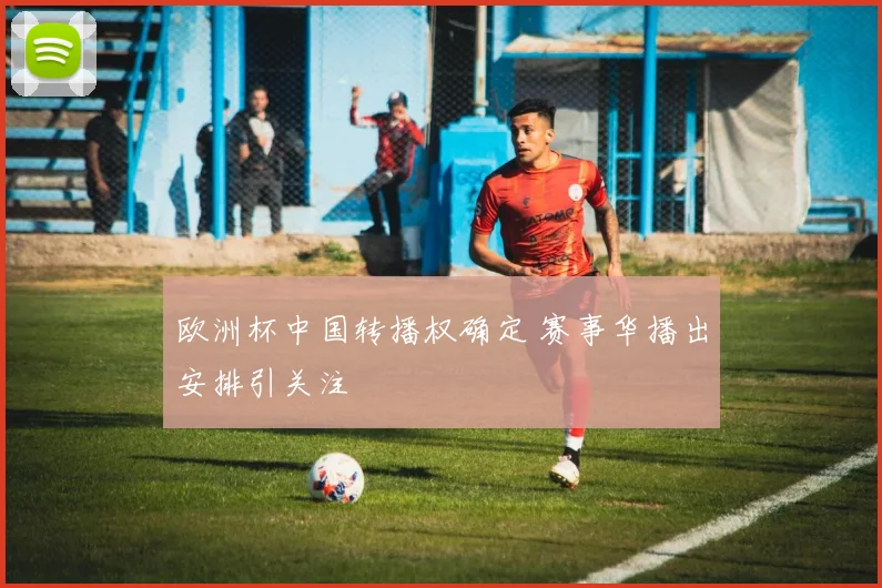 欧洲杯中国转播权确定 赛事华播出安排引关注